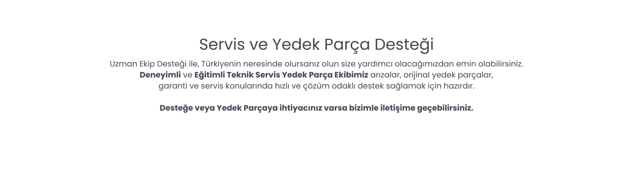 Servis ve Yedek Parça Desteği Uzman Ekip Desteği ile, Türkiyenin neresinde olursanız olun size yardımcı olacağımızdan emin olabilirsiniz. Deneyimli ve Eğitimli Teknik Servis Yedek Parça Ekibimiz arızalar, orijinal yedek parçalar,  garanti ve servis konularında hızlı ve çözüm odaklı destek sağlamak için hazırdır.  Desteğe veya Yedek Parçaya ihtiyacınız varsa bizimle iletişime geçebilirsiniz.